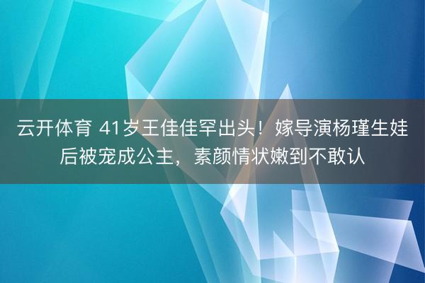 云开体育 41岁王佳佳罕出头!嫁导演杨瑾生娃后被宠成公主,素颜情状嫩到不敢认