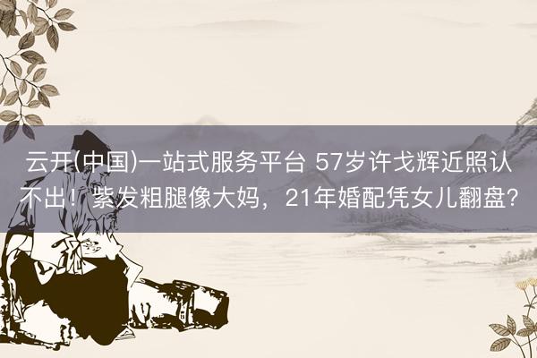 云开(中国)一站式服务平台 57岁许戈辉近照认不出！紫发粗腿像大妈，21年婚配凭女儿翻盘？
