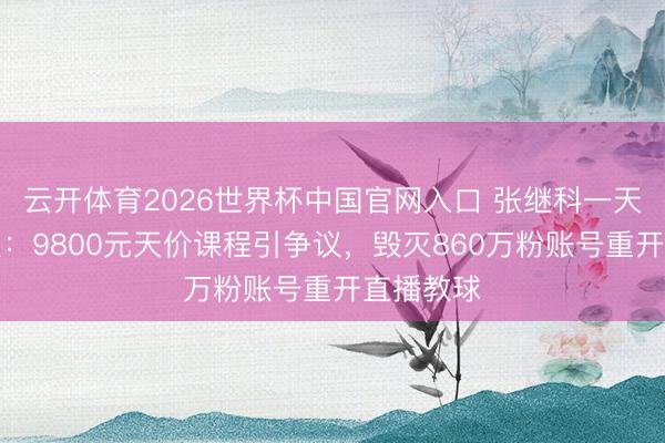 云开体育2026世界杯中国官网入口 张继科一天两登热搜：9800元天价课程引争议，毁灭860万粉账号重开直播教球
