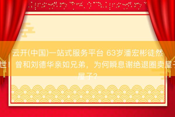 云开(中国)一站式服务平台 63岁潘宏彬徒然离世！曾和刘德华亲如兄弟，为何瞬息谢绝退圈卖屋子？