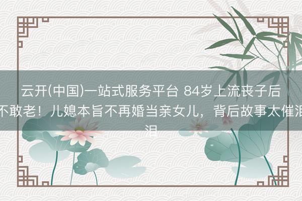 云开(中国)一站式服务平台 84岁上流丧子后不敢老！儿媳本旨不再婚当亲女儿，背后故事太催泪