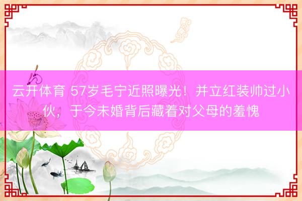 云开体育 57岁毛宁近照曝光！并立红装帅过小伙，于今未婚背后藏着对父母的羞愧