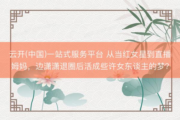 云开(中国)一站式服务平台 从当红女星到直播姆妈，边潇潇退圈后活成些许女东谈主的梦？