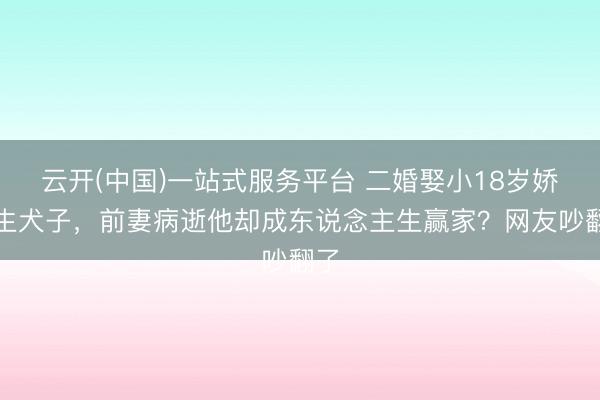 云开(中国)一站式服务平台 二婚娶小18岁娇妻生犬子，前妻病逝他却成东说念主生赢家？网友吵翻了