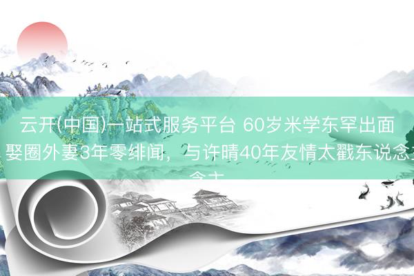 云开(中国)一站式服务平台 60岁米学东罕出面!娶圈外妻3年零绯闻,与许晴40年友情太戳东说念主