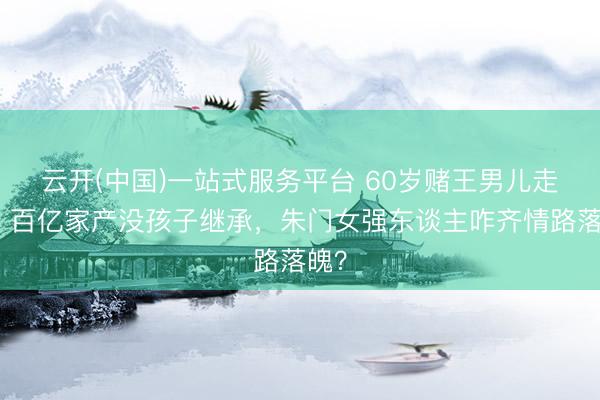 云开(中国)一站式服务平台 60岁赌王男儿走了！百亿家产没孩子继承，朱门女强东谈主咋齐情路落魄？
