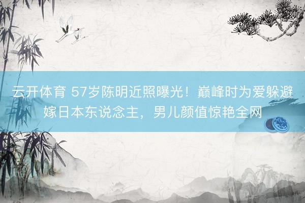 云开体育 57岁陈明近照曝光！巅峰时为爱躲避嫁日本东说念主，男儿颜值惊艳全网