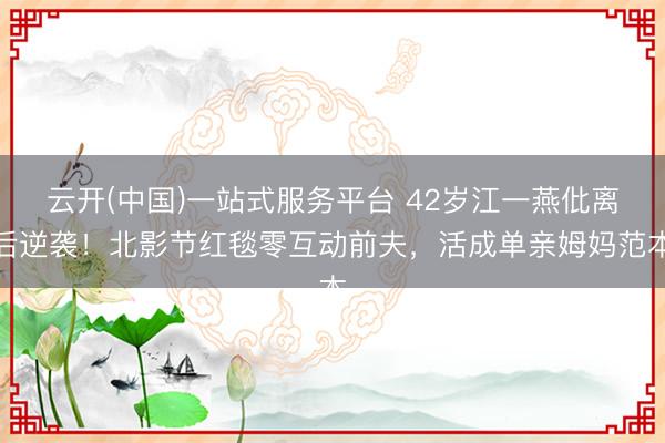 云开(中国)一站式服务平台 42岁江一燕仳离后逆袭！北影节红毯零互动前夫，活成单亲姆妈范本