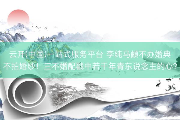 云开(中国)一站式服务平台 李纯马頔不办婚典不拍婚纱！三不婚配戳中若干年青东说念主的心？