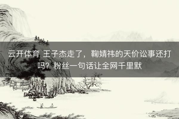 云开体育 王子杰走了，鞠婧祎的天价讼事还打吗？粉丝一句话让全网千里默