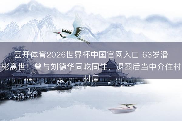 云开体育2026世界杯中国官网入口 63岁潘宏彬离世！曾与刘德华同吃同住，退圈后当中介住村屋