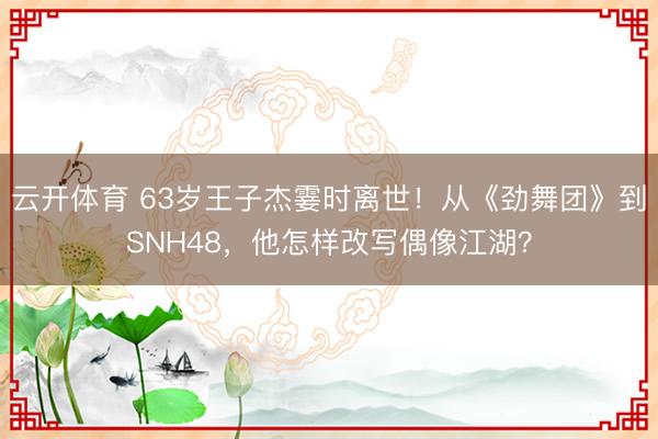 云开体育 63岁王子杰霎时离世！从《劲舞团》到SNH48，他怎样改写偶像江湖？