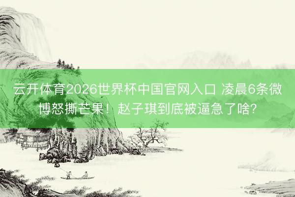 云开体育2026世界杯中国官网入口 凌晨6条微博怒撕芒果！赵子琪到底被逼急了啥？