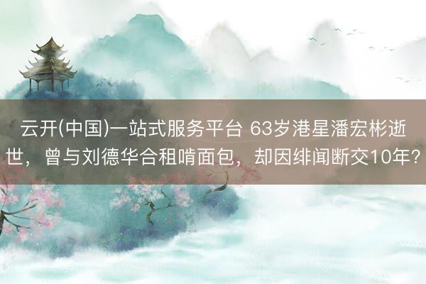 云开(中国)一站式服务平台 63岁港星潘宏彬逝世,曾与刘德华合租啃面包,却因绯闻断交10年?
