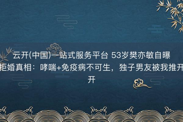 云开(中国)一站式服务平台 53岁樊亦敏自曝拒婚真相：哮喘+免疫病不可生，独子男友被我推开