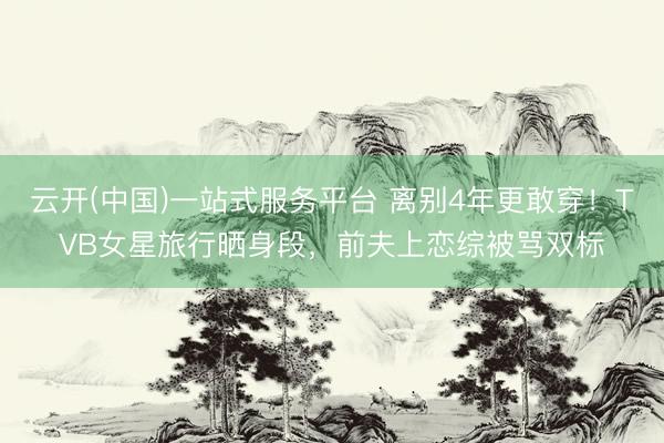 云开(中国)一站式服务平台 离别4年更敢穿!TVB女星旅行晒身段,前夫上恋综被骂双标