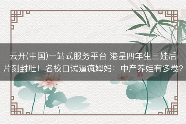 云开(中国)一站式服务平台 港星四年生三娃后片刻封肚！名校口试逼疯姆妈：中产养娃有多卷？