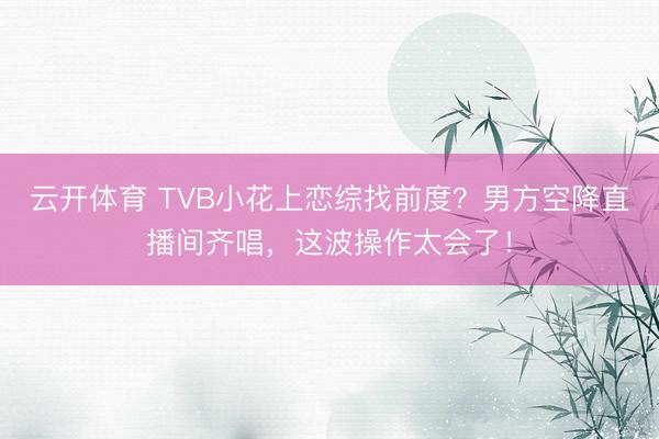 云开体育 TVB小花上恋综找前度？男方空降直播间齐唱，这波操作太会了！