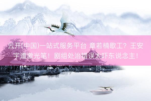 云开(中国)一站式服务平台 章若楠歇工？王安宇遭激光笔！剧组处治错误太吓东说念主！