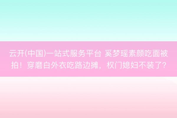 云开(中国)一站式服务平台 奚梦瑶素颜吃面被拍！穿磨白外衣吃路边摊，权门媳妇不装了？