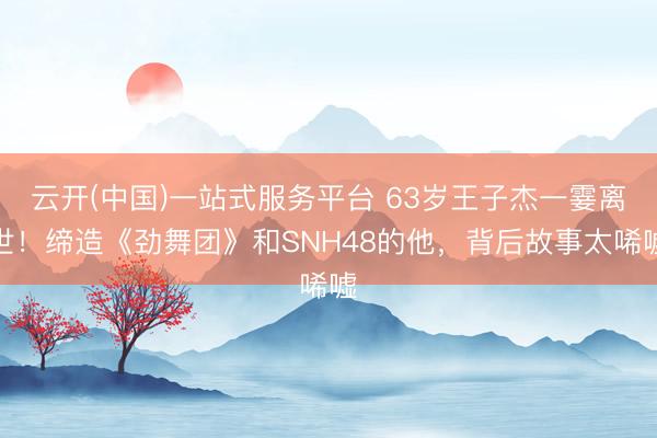 云开(中国)一站式服务平台 63岁王子杰一霎离世！缔造《劲舞团》和SNH48的他，背后故事太唏嘘