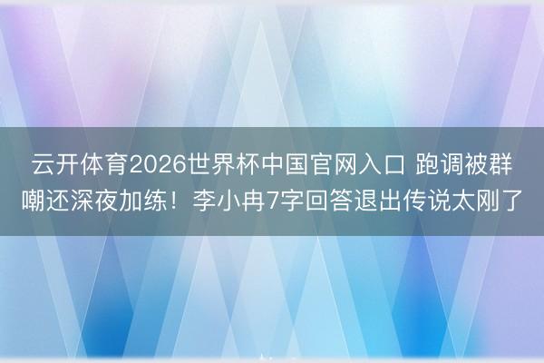 云开体育2026世界杯中国官网入口 跑调被群嘲还深夜加练！李小冉7字回答退出传说太刚了