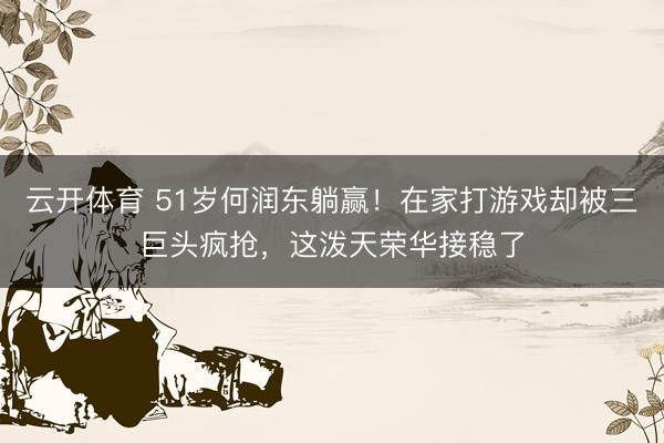 云开体育 51岁何润东躺赢!在家打游戏却被三巨头疯抢,这泼天荣华接稳了