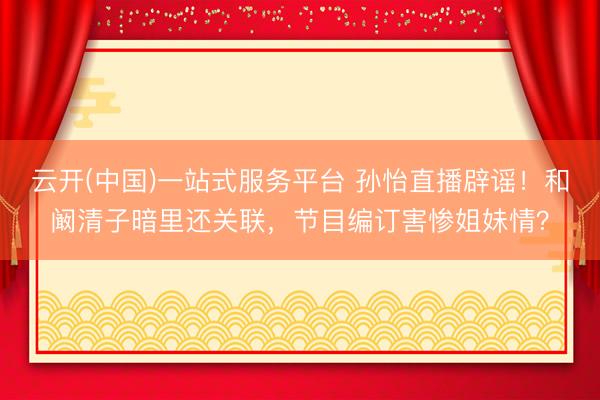 云开(中国)一站式服务平台 孙怡直播辟谣！和阚清子暗里还关联，节目编订害惨姐妹情？