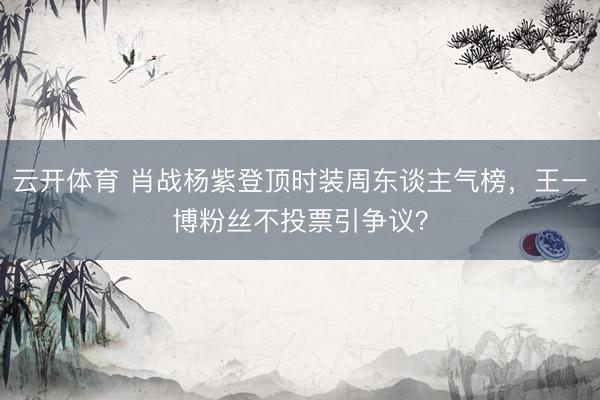 云开体育 肖战杨紫登顶时装周东谈主气榜,王一博粉丝不投票引争议?