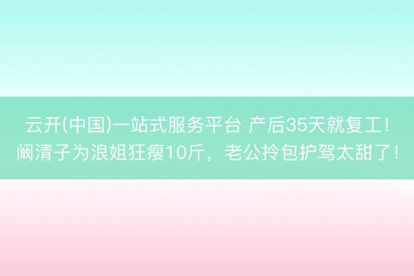 云开(中国)一站式服务平台 产后35天就复工!阚清子为浪姐狂瘦10斤,老公拎包护驾太甜了!