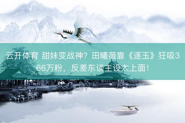 云开体育 甜妹变战神？田曦薇靠《逐玉》狂吸366万粉，反差东谈主设太上面！