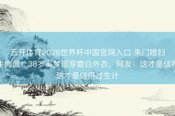 云开体育2026世界杯中国官网入口 朱门媳妇素颜吃牛肉面！38岁奚梦瑶穿磨白外衣，网友：这才是信得过生计