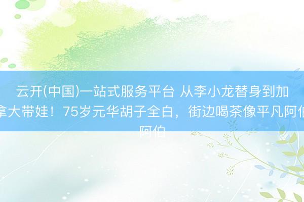 云开(中国)一站式服务平台 从李小龙替身到加拿大带娃！75岁元华胡子全白，街边喝茶像平凡阿伯