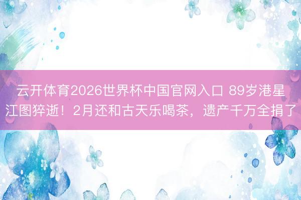 云开体育2026世界杯中国官网入口 89岁港星江图猝逝!2月还和古天乐喝茶,遗产千万全捐了