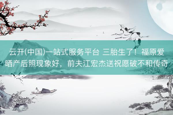 云开(中国)一站式服务平台 三胎生了！福原爱晒产后照现象好，前夫江宏杰送祝愿破不和传奇
