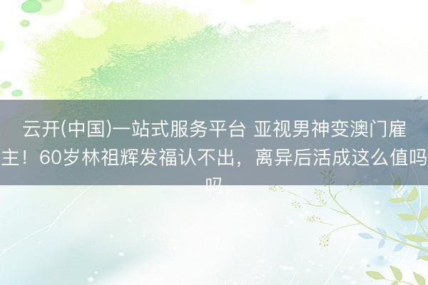 云开(中国)一站式服务平台 亚视男神变澳门雇主！60岁林祖辉发福认不出，离异后活成这么值吗