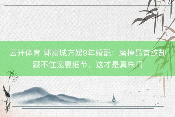 云开体育 郭富城方媛9年婚配：磨掉昂首纹却藏不住宠妻细节，这才是真朱门