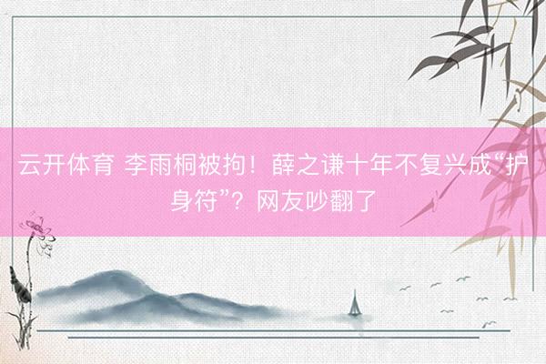 云开体育 李雨桐被拘！薛之谦十年不复兴成“护身符”？网友吵翻了