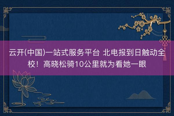 云开(中国)一站式服务平台 北电报到日触动全校！高晓松骑10公里就为看她一眼