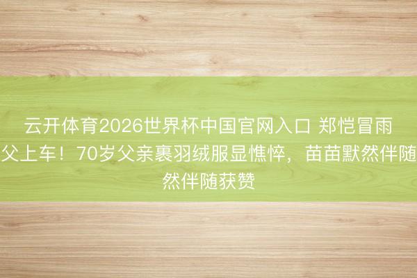 云开体育2026世界杯中国官网入口 郑恺冒雨扶老父上车！70岁父亲裹羽绒服显憔悴，苗苗默然伴随获赞