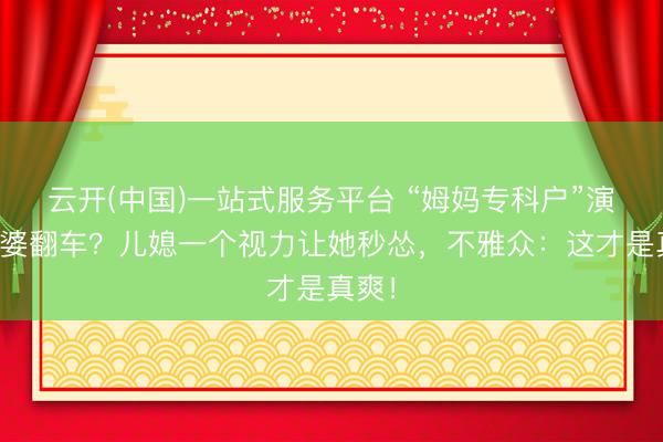 云开(中国)一站式服务平台 “姆妈专科户”演恶婆婆翻车？儿媳一个视力让她秒怂，不雅众：这才是真爽！