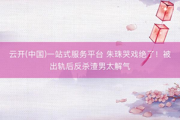 云开(中国)一站式服务平台 朱珠哭戏绝了!被出轨后反杀渣男太解气