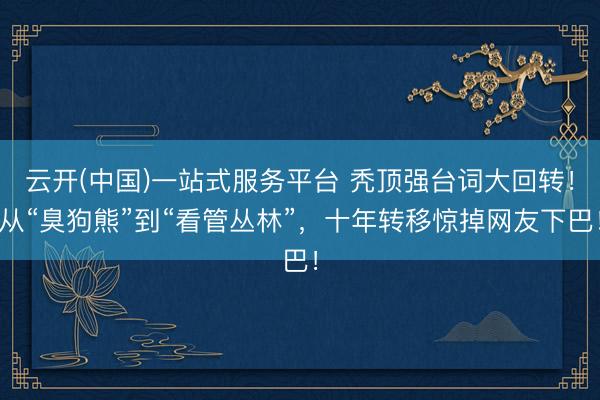 云开(中国)一站式服务平台 秃顶强台词大回转!从“臭狗熊”到“看管丛林”,十年转移惊掉网友下巴!