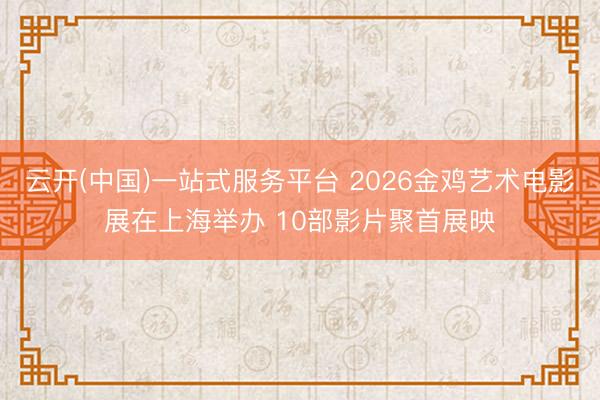 云开(中国)一站式服务平台 2026金鸡艺术电影展在上海举办 10部影片聚首展映