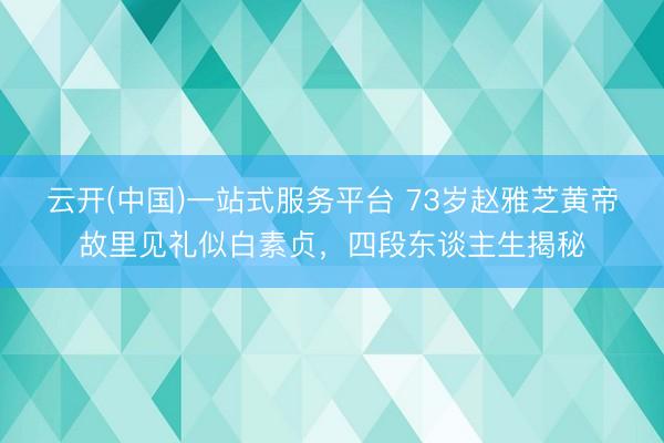 云开(中国)一站式服务平台 73岁赵雅芝黄帝故里见礼似白素贞，四段东谈主生揭秘