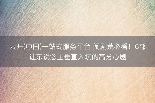 云开(中国)一站式服务平台 闹剧荒必看！6部让东说念主垂直入坑的高分心剧