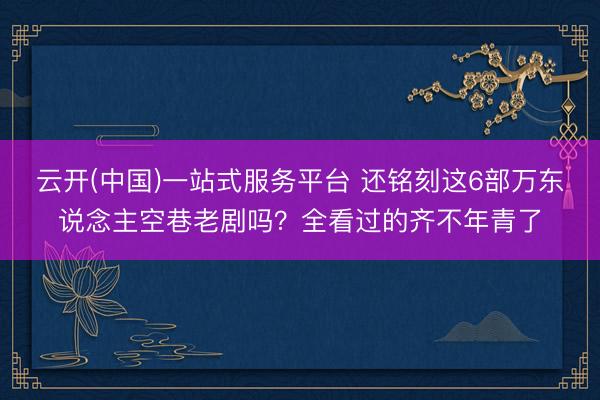 云开(中国)一站式服务平台 还铭刻这6部万东说念主空巷老剧吗？全看过的齐不年青了