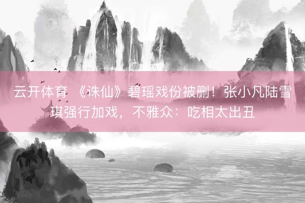 云开体育 《诛仙》碧瑶戏份被删！张小凡陆雪琪强行加戏，不雅众：吃相太出丑