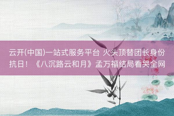 云开(中国)一站式服务平台 火头顶替团长身份抗日！《八沉路云和月》孟万福结局看哭全网