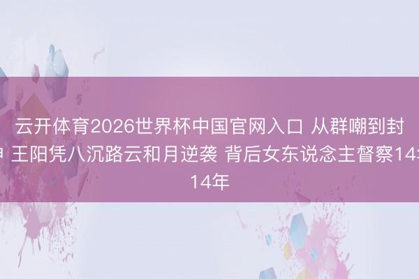 云开体育2026世界杯中国官网入口 从群嘲到封神 王阳凭八沉路云和月逆袭 背后女东说念主督察14年
